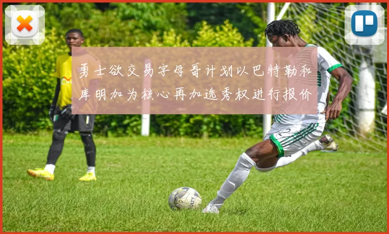 勇士欲交易字母哥计划以巴特勒和库明加为核心再加选秀权进行报价