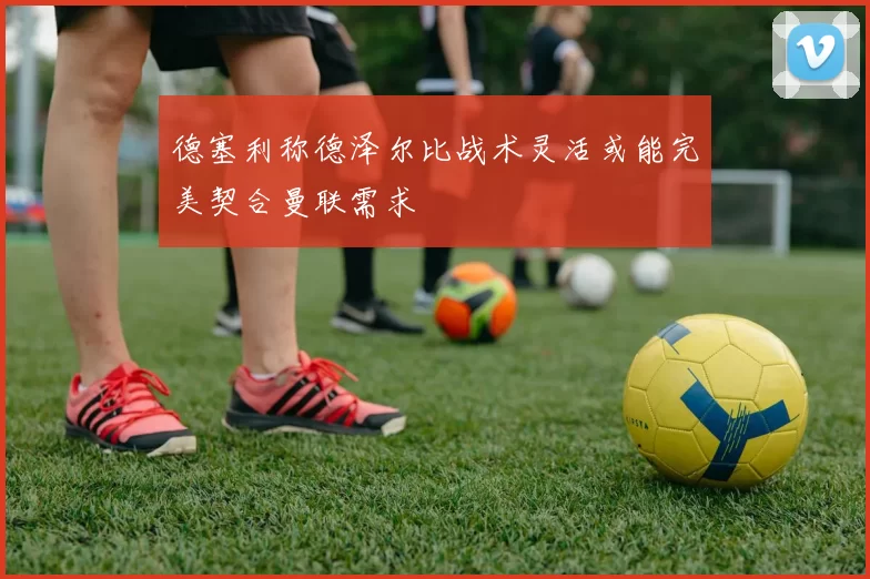 德塞利称德泽尔比战术灵活或能完美契合曼联需求