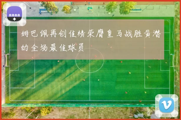 姆巴佩再创佳绩荣膺皇马战胜黄潜的全场最佳球员
