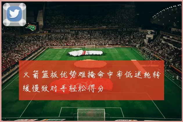 火箭篮板优势难掩命中率低迷轮转缓慢致对手轻松得分